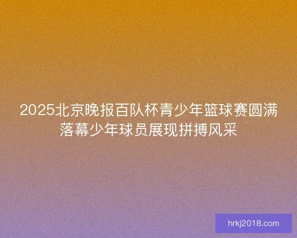 2025北京晚报百队杯青少年篮球赛圆满落幕少年球员展现拼搏风采