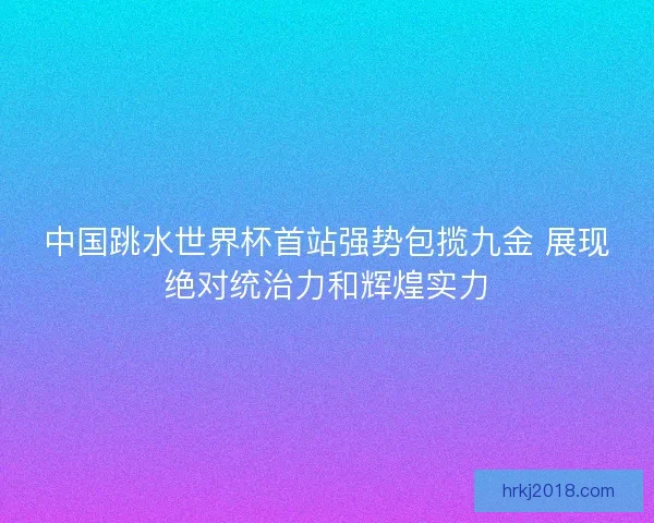中国跳水世界杯首站强势包揽九金 展现绝对统治力和辉煌实力
