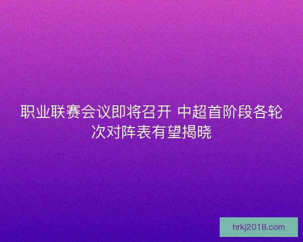 职业联赛会议即将召开 中超首阶段各轮次对阵表有望揭晓