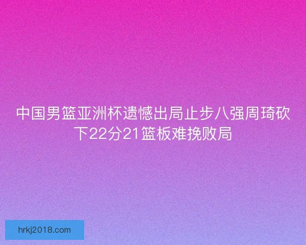 中国男篮亚洲杯遗憾出局止步八强周琦砍下22分21篮板难挽败局