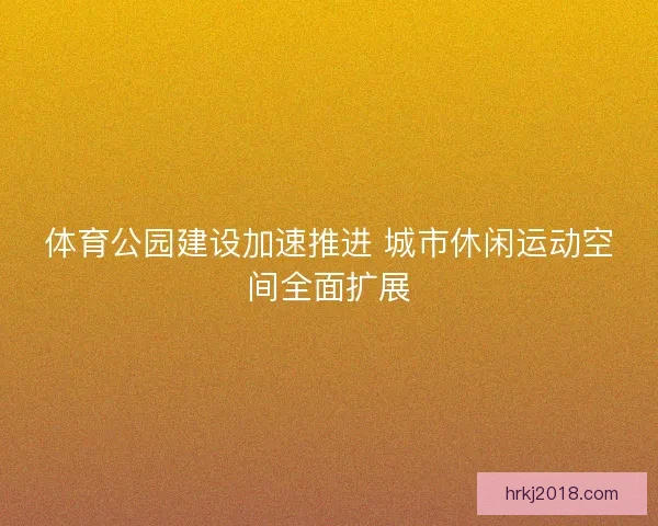 体育公园建设加速推进 城市休闲运动空间全面扩展