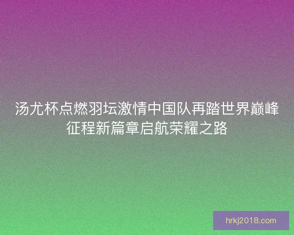 汤尤杯点燃羽坛激情中国队再踏世界巅峰征程新篇章启航荣耀之路
