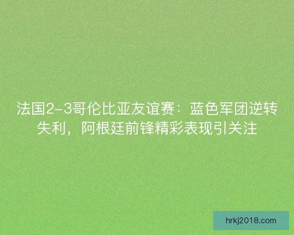法国2-3哥伦比亚友谊赛：蓝色军团逆转失利，阿根廷前锋精彩表现引关注