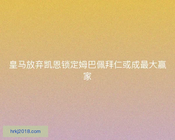 皇马放弃凯恩锁定姆巴佩拜仁或成最大赢家