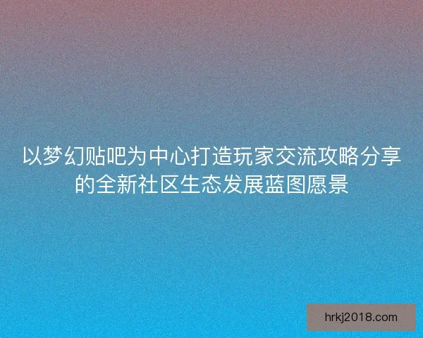 以梦幻贴吧为中心打造玩家交流攻略分享的全新社区生态发展蓝图愿景