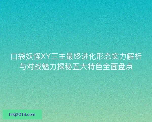 口袋妖怪XY三主最终进化形态实力解析与对战魅力探秘五大特色全面盘点