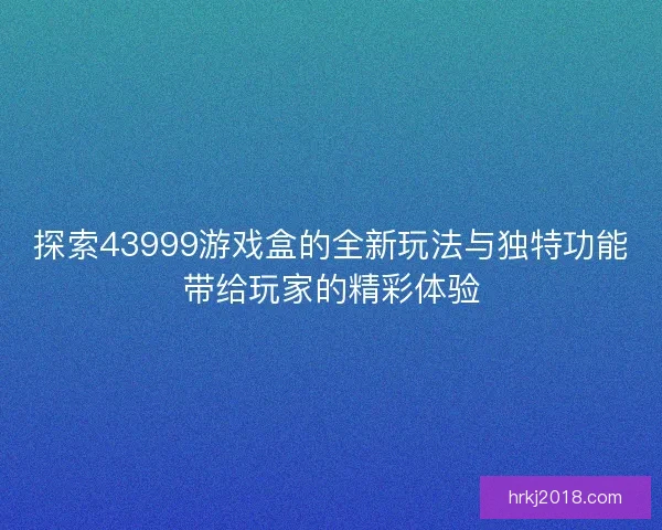 探索43999游戏盒的全新玩法与独特功能带给玩家的精彩体验