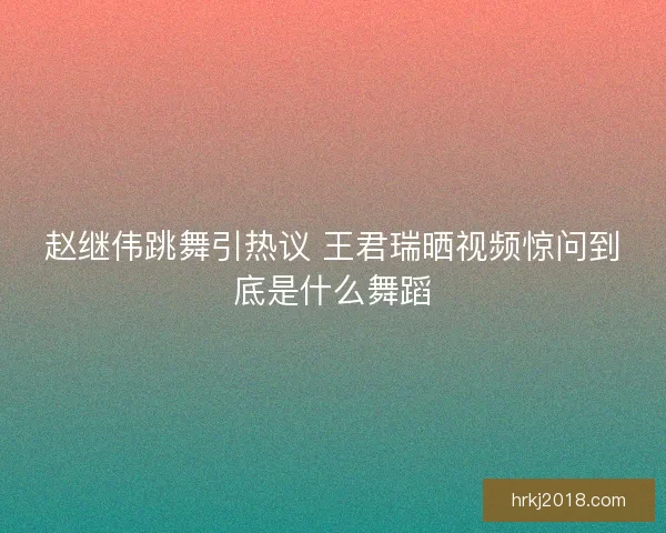 赵继伟跳舞引热议 王君瑞晒视频惊问到底是什么舞蹈
