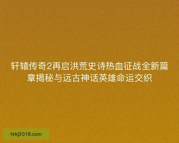 轩辕传奇2再启洪荒史诗热血征战全新篇章揭秘与远古神话英雄命运交织
