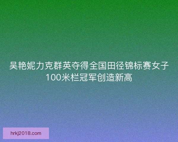 吴艳妮力克群英夺得全国田径锦标赛女子100米栏冠军创造新高