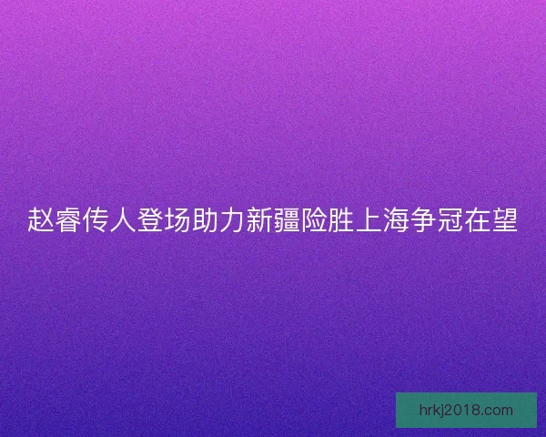 赵睿传人登场助力新疆险胜上海争冠在望