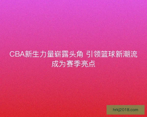CBA新生力量崭露头角 引领篮球新潮流成为赛季亮点