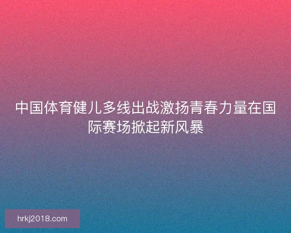 中国体育健儿多线出战激扬青春力量在国际赛场掀起新风暴