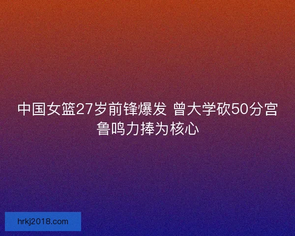 中国女篮27岁前锋爆发 曾大学砍50分宫鲁鸣力捧为核心